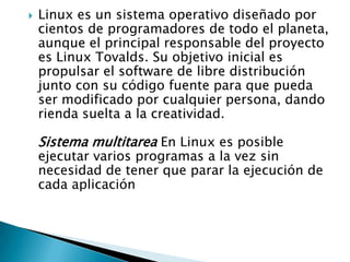 

Linux es un sistema operativo diseñado por
cientos de programadores de todo el planeta,
aunque el principal responsable del proyecto
es Linux Tovalds. Su objetivo inicial es
propulsar el software de libre distribución
junto con su código fuente para que pueda
ser modificado por cualquier persona, dando
rienda suelta a la creatividad.

Sistema multitarea En Linux es posible

ejecutar varios programas a la vez sin
necesidad de tener que parar la ejecución de
cada aplicación

 