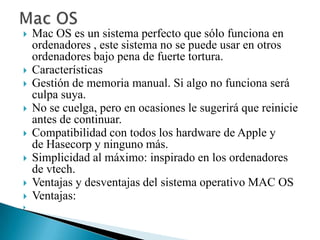 










Mac OS es un sistema perfecto que sólo funciona en
ordenadores , este sistema no se puede usar en otros
ordenadores bajo pena de fuerte tortura.
Características
Gestión de memoria manual. Si algo no funciona será
culpa suya.
No se cuelga, pero en ocasiones le sugerirá que reinicie
antes de continuar.
Compatibilidad con todos los hardware de Apple y
de Hasecorp y ninguno más.
Simplicidad al máximo: inspirado en los ordenadores
de vtech.
Ventajas y desventajas del sistema operativo MAC OS
Ventajas:

 