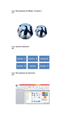 Lecc Herramientas de Dibujo - Formato 2
37 ª

pinguino

Lecc Insertar Smartarts
38 ª

texto 1 texto 2

texto3

texto 4

texto 5

texto

Lecc Herramientas de Smartarts
39 ª

 