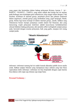 P a g e | 2 
yang gugur dan berjatuhan dalam ladang pelayanan Kristen, karena 3 ini : 
HARTA - WANITA - TAHTA, yang mana subjek dari ketiga hal ini meluas 
pada berbagai area kehidupan para rohaniawan yang sangat rentan dengan 3 hal 
tersebut, keributan di internal gereja, perebutan posisi dan jabatan struktural 
dalam organisasi, sinodal gereja yang melibatkan uang, jegal menjegal, fitnah, 
gosip, belum lagi kasus koruspi di dalam internal gereja, sinode, bahkan sang 
rohaniawan berani menipu jemaatnya sendiri dalam hal finansial, dan yang 
mencoreng wajah pelayanan kekristen adalah kasus-kasus ketidakmurnian 
seksual didalam ladang pelayanan, dari pendeta affair (selingkuh) sampai punya 
anak, bersinah dengan sesama pelayanan, baik yang gadis, maupun istri orang 
sampai janda. 
informasi -informasi tentang hal ini sudah lumrah diketahui publik lewat media 
cetak, bahkan sampai Internet yang mempunyai daya sebaran yang luar biasa 
sepersekian detik informasi -informasi ini bisa berpindah dengan cepat karena 
bisa diakses oleh siapa saja dimana saja tanpa batas 
Personal Testimony : 
2 Pastor El Roi Tinggal di http://gbikapernaumjembrana.blogspot.com 
 