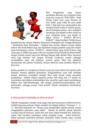 P a g e | 3 
Dua Pengalaman yang begitu 
membekas dibenak saya mengenai tema 
yang saya usung ini, PERTAMA : Pada 
Gereja Lokal saya yang Pertama di 
kota AMQ pada waktu itu saya sudah 
kelas 1 Smp jadi saya cukup paham dan 
mengerti kasak kusuk di internal gereja, 
dan di kalangan jemaat, serta seringkali 
mendengar percakapan kedua orang tua 
saya mengenai kasus yan terjadi di 
dalam Gereja " KASUS BUAYA 
DARAT". Sang Gembala Terlibat kasus 
Ketidakmurnian seksual didalam Pelayanan Pembapaan dan Penggembalaanya 
" Melakukan Dosa Persinahan " Singkat kata resolusi Majelis jemaat adalah 
diskors dan disekolahkan lagi, dan digantikan dengan gembala yang lain sampai 
masa karantinanya selesai - KEDUA : sebuah Gereja yang masih di kota yang 
sama juga di AMQ yang pada waktu itu menjadi Gereja Pentakosta Kharismatik 
dengan jumlah jemaat yang bisa dibilang banyak pada dekade 90an, kasusnya 
sama juga bermain Api dengan Worship Leadernya sendiri sehingga 
membuahkan anak, dan kahirnya resolusi gereja lokal dan induknya 
memecatnya dari jabatan Gembala, dimana akhirnya sang Gembala Hijrah ke 
Kota lain. 
Kedua gembala ini mempunyai Potensi yang luar biasa dalam hal spritual gifts 
(karunia -karunia didalam pelayanan), penggembalaan yang baik terhadap 
jemaat, kharisma (seringkali menjadi daya tarik jemaat untuk menyukai 
gembalanya - bahkan dengan kapasitas jemaat 100 orang saja 1-3 jemaat itu 
merindukan dan bahkan mendambakan bisa memiliki suami seperti gembalanya 
bahkan bisa tidur/berhubungan seks dengan gembalanya),menampilan fisik, 
fashionable, sehingga jemaat "tante potifar" tertarik menjadikan Gembalanya 
fans berat 
I. TUGAS DAN PANGGILAN PELAYANAN 
Alkitab mengajukan standart yang tinggi bagi para pemercaya didalam Kristus, 
terlebih bagi para pelayan Tuhan, standart ini terdapat dialam I Timotius 3 : 1- 
13 Benarlah perkataan ini: "Orang yang menghendaki jabatan penilik jemaat 
menginginkan pekerjaan yang indah." Karena itu penilik jemaat haruslah 
seorang yang tak bercacat, suami dari satu isteri, dapat menahan diri, bijaksana, 
sopan, suka memberi tumpangan, cakap mengajar orang, bukan peminum, 
bukan pemarah melainkan peramah, pendamai, bukan hamba uang, seorang 
3 Pastor El Roi Tinggal di http://gbikapernaumjembrana.blogspot.com 
 