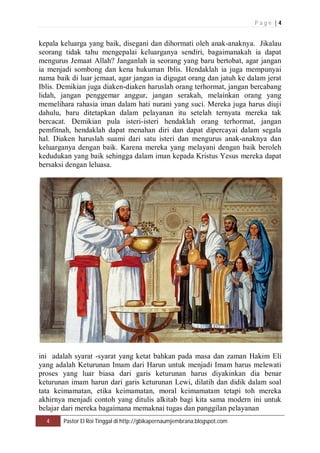 P a g e | 4 
kepala keluarga yang baik, disegani dan dihormati oleh anak-anaknya. Jikalau 
seorang tidak tahu mengepalai keluarganya sendiri, bagaimanakah ia dapat 
mengurus Jemaat Allah? Janganlah ia seorang yang baru bertobat, agar jangan 
ia menjadi sombong dan kena hukuman Iblis. Hendaklah ia juga mempunyai 
nama baik di luar jemaat, agar jangan ia digugat orang dan jatuh ke dalam jerat 
Iblis. Demikian juga diaken-diaken haruslah orang terhormat, jangan bercabang 
lidah, jangan penggemar anggur, jangan serakah, melainkan orang yang 
memelihara rahasia iman dalam hati nurani yang suci. Mereka juga harus diuji 
dahulu, baru ditetapkan dalam pelayanan itu setelah ternyata mereka tak 
bercacat. Demikian pula isteri-isteri hendaklah orang terhormat, jangan 
pemfitnah, hendaklah dapat menahan diri dan dapat dipercayai dalam segala 
hal. Diaken haruslah suami dari satu isteri dan mengurus anak-anaknya dan 
keluarganya dengan baik. Karena mereka yang melayani dengan baik beroleh 
kedudukan yang baik sehingga dalam iman kepada Kristus Yesus mereka dapat 
bersaksi dengan leluasa. 
ini adalah syarat -syarat yang ketat bahkan pada masa dan zaman Hakim Eli 
yang adalah Keturunan Imam dari Harun untuk menjadi Imam harus melewati 
proses yang luar biasa dari garis keturunan harus diyakinkan dia benar 
keturunan imam harun dari garis keturunan Lewi, dilatih dan didik dalam soal 
tata keimamatan, etika keimamatan, moral keimamatam tetapi toh mereka 
akhirnya menjadi contoh yang ditulis alkitab bagi kita sama modern ini untuk 
belajar dari mereka bagaimana memaknai tugas dan panggilan pelayanan 
4 Pastor El Roi Tinggal di http://gbikapernaumjembrana.blogspot.com 
 