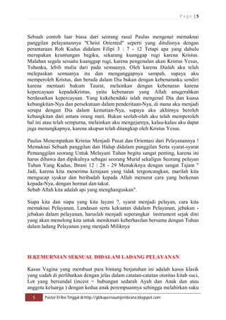 P a g e | 5 
Sebuah contoh luar biasa dari seorang rasul Paulus mengenai memaknai 
panggilan pelayanannya "Christ Oriented" seperti yang ditulisnya dengan 
perantaraan Roh Kudus didalam Filipi 3 : 7 - 12 Tetapi apa yang dahulu 
merupakan keuntungan bagiku, sekarang kuanggap rugi karena Kristus. 
Malahan segala sesuatu kuanggap rugi, karena pengenalan akan Kristus Yesus, 
Tuhanku, lebih mulia dari pada semuanya. Oleh karena Dialah aku telah 
melepaskan semuanya itu dan menganggapnya sampah, supaya aku 
memperoleh Kristus, dan berada dalam Dia bukan dengan kebenaranku sendiri 
karena mentaati hukum Taurat, melainkan dengan kebenaran karena 
kepercayaan kepadaKristus, yaitu kebenaran yang Allah anugerahkan 
berdasarkan kepercayaan. Yang kukehendaki ialah mengenal Dia dan kuasa 
kebangkitan-Nya dan persekutuan dalam penderitaan-Nya, di mana aku menjadi 
serupa dengan Dia dalam kematian-Nya, supaya aku akhirnya beroleh 
kebangkitan dari antara orang mati. Bukan seolah-olah aku telah memperoleh 
hal ini atau telah sempurna, melainkan aku mengejarnya, kalau-kalau aku dapat 
juga menangkapnya, karena akupun telah ditangkap oleh Kristus Yesus. 
Paulus Menempatkan Kristus Menjadi Pusat dan Orientasi dari Pelayanannya ! 
Memaknai Sebuah panggilan dan Hidup didalam panggilan Serta syarat-syarat 
Pemanggilan seorang Untuk Melayani Tuhan begitu sangat penting, karena ini 
harus dibawa dan dipikulnya sebagai seorang Murid sekaligus Seorang pelayan 
Tuhan Yang Kudus, Ibrani 12 : 28 - 29 Menukiknya dengan sangat Tajam " 
Jadi, karena kita menerima kerajaan yang tidak tergoncangkan, marilah kita 
mengucap syukur dan beribadah kepada Allah menurut cara yang berkenan 
kepada-Nya, dengan hormat dan takut. 
Sebab Allah kita adalah api yang menghanguskan". 
Siapa kita dan siapa yang kita layani ?, syarat menjadi pelayan, cara kita 
memaknai Pelayanan, Landasan serta kekuatan didalam Pelayanan, jebakan - 
jebakan dalam pelayanan, haruslah menjadi seperangkat instrument sejak dini 
yang akan menolong kita untuk menikmati keberhasilan bersama dengan Tuhan 
dalam ladang Pelayanan yang menjadi Miliknya 
II.KEMURNIAN SEKSUAL DIDALAM LADANG PELAYANAN 
Kasus Vagina yang membuat para bintang berjatuhan ini adalah kasus klasik 
yang sudah di perlihatkan dengan jelas dalam catatan-catatan otoritas kitab suci, 
Lot yang bersundal (incest = hubungan sedarah Ayah dan Anak dan atau 
anggota keluarga ) dengan kedua anak perempuannya sehingga melahirkan suku 
5 Pastor El Roi Tinggal di http://gbikapernaumjembrana.blogspot.com 
 