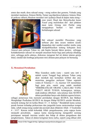 P a g e | 6 
amon dan moab, dosa seksual orang - orang sodom dan gomora, Yehuda yang 
meniduri mantunya, Simson Delila, Tamar yag diperkosa kakanya Amnon, Dina 
di perkosa sikhem,Absalom meniduri istri ayahnya Daud di depan mata orang - 
oran israel, Daud dan Betsyeba,dan kasus 
Yusuf yang meloloskan diri dari jebakan 
maut tante Girang istri Potifar yang 
mengajaknya berhari - hari untuk 
berhubungan seksual 
Hal seksual memiliki Presentase yang 
terbesar jika data secara random (acak) 
dipaparkan dari sumber-sumber media yang 
mempublikasikan tentang kebejatan dosa 
Amoral para pelayan Tuhan ini, ada begitu banyak faktor pemicu sehingga 
ketidakmurnian seksual ini menjadi ancamam besar bagi para pekerja diladang 
misi, sehingga perlu adanya, diskursus mengenai hal ini dalam tataran gereja 
lokal, sinodal dan lembaga pelayanan misi dimana para pelayan ini bernaung 
1. Memaknai Pernikahan 
Mias Gunaikos andra (satu - suami satu istri ) 
adalah syarat Tunggal bagi pelayan Tuhan yang 
akan menikah dan kemudian terlibat dan atau 
menerima panggilan melayani Tuhan sepenuh 
waktu (I Timotius 3 : 2), mazmur 128 menuliskan 
bagi para pria, suami yang sudah menikah 
"DIBERKATILAH ORANG LAKI-LAKI YANG 
TAKUT AKAN TUHAN, keluarganya, istrinya, 
anak-anaknya diberkati. satu-satunya kata KUDUS 
dalam pernikahan hanya ada didalam agama kristen, 
sebagai pemercaya kita memulai pernikahan dengan KUDUS, dan Bahkan 
Menghidupi Penikahan KUDUS itu dengan Hidup KUDUS setelah Menikah, 
menarik tentang hal ini ketika Ibrani 13 : 4 berkata " Hendaklah kamu semua 
penuh hormat terhadap perkawinan dan janganlah kamu mencemarkan tempat 
tidur, sebab orang-orang sundal dan pezinah akan dihakimi Allah - I Tesalonika 
4 : 3-5/7 Karena inilah kehendak Allah: pengudusanmu, yaitu supaya kamu 
menjauhi percabulan, supaya kamu masing-masing mengambil seorang 
perempuan menjadi isterimu sendiri dan hidup di dalam pengudusan dan 
penghormatan, bukan di dalam keinginan hawa nafsu, seperti yang dibuat oleh 
6 Pastor El Roi Tinggal di http://gbikapernaumjembrana.blogspot.com 
 