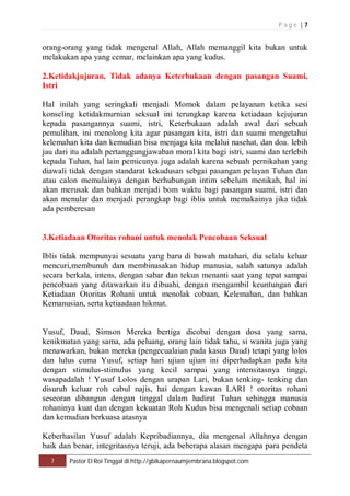 P a g e | 7 
orang-orang yang tidak mengenal Allah, Allah memanggil kita bukan untuk 
melakukan apa yang cemar, melainkan apa yang kudus. 
2.Ketidakjujuran, Tidak adanya Keterbukaan dengan pasangan Suami, 
Istri 
Hal inilah yang seringkali menjadi Momok dalam pelayanan ketika sesi 
konseling ketidakmurnian seksual ini terungkap karena ketiadaan kejujuran 
kepada pasangannya suami, istri, Keterbukaan adalah awal dari sebuah 
pemulihan, ini menolong kita agar pasangan kita, istri dan suami mengetahui 
kelemahan kita dan kemudian bisa menjaga kita melalui nasehat, dan doa. lebih 
jau dari itu adalah pertanggungjawaban moral kita bagi istri, suami dan terlebih 
kepada Tuhan, hal lain pemicunya juga adalah karena sebuah pernikahan yang 
diawali tidak dengan standarat kekudusan sebgai pasangan pelayan Tuhan dan 
atau calon memulainya dengan berhubungan intim sebelum menikah, hal ini 
akan merusak dan bahkan menjadi bom waktu bagi pasangan suami, istri dan 
akan menular dan menjadi perangkap bagi iblis untuk memakainya jika tidak 
ada pemberesan 
3.Ketiadaan Otoritas rohani untuk menolak Pencobaan Seksual 
Iblis tidak mempunyai sesuatu yang baru di bawah matahari, dia selalu keluar 
mencuri,membunuh dan membinasakan hidup manusia, salah satunya adalah 
secara berkala, intens, dengan sabar dan tekun menanti saat yang tepat sampai 
pencobaan yang ditawarkan itu dibuahi, dengan mengambil keuntungan dari 
Ketiadaan Otoritas Rohani untuk menolak cobaan, Kelemahan, dan bahkan 
Kemanusian, serta ketiaadaan hikmat. 
Yusuf, Daud, Simson Mereka bertiga dicobai dengan dosa yang sama, 
kenikmatan yang sama, ada peluang, orang lain tidak tahu, si wanita juga yang 
menawarkan, bukan mereka (pengecualaian pada kasus Daud) tetapi yang lolos 
dan lulus cuma Yusuf, setiap hari ujian ujian ini diperhadapkan pada kita 
dengan stimulus-stimulus yang kecil sampai yang intensitasnya tinggi, 
wasapadalah ! Yusuf Lolos dengan urapan Lari, bukan tenking- tenking dan 
disuruh keluar roh cabul najis, hai dengan kawan LARI ! otoritas rohani 
seseoran dibangun dengan tinggal dalam hadirat Tuhan sehingga manusia 
rohaninya kuat dan dengan kekuatan Roh Kudus bisa mengenali setiap cobaan 
dan kemudian berkuasa atasnya 
Keberhasilan Yusuf adalah Kepribadiannya, dia mengenal Allahnya dengan 
baik dan benar, integritasnya teruji, ada beberapa alasan mengapa para pendeta 
7 Pastor El Roi Tinggal di http://gbikapernaumjembrana.blogspot.com 
 