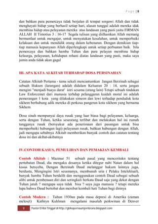 P a g e | 8 
dan bahkan para pemercaya tidak berjalan di tempat sorgawi Allah dan tidak 
menghayati hidup yang berhasil setiap hari, alasan tunggal adalah mereka idak 
membina hidup atau pelayanan mereka atas landasan yang pasti yaitu FIRMAN 
ALLAH II Timotius 3 : 16-17 Segala tulisan yang diilhamkan Allah memang 
bermanfaat untuk mengajar, untuk menyatakan kesalahan, untuk memperbaiki 
kelakuan dan untuk mendidik orang dalam kebenaran. Dengan demikian tiap-tiap 
manusia kepunyaan Allah diperlengkapi untuk setiap perbuatan baik. bila 
pemercaya dan bahkan hamba Tuhan dan para pelayan membina hidup 
kelaurga, pelayanan, kehidupan rohani diatas landasan yang pasti, maka saya 
jamin anda tidak akan gagal 
III. APA KATA ALKITAB TERHADAP DOSA PERSINAHAN 
Catatan Alkitab Pertama - tama sekali mencantumkan Jangan Berzinah sebagai 
sebuah Hukum (larangan) adalah didalam Keluaran 20 : 14, serta jangan 
mengini "menjadi buaya darat' istri sesama (orang lain) Tetapi sebuah tindakan 
Law Enforcemet dari manusia terhdap pelanggaran kaidah moral ini adalah 
pemerangan 1 kota yang dilakukan simeon dan lewi terhadap penduduk kota 
sikhem berhubung adik mereka di perkosa pangeran kota sikhem yang bernama 
Sikhem 
Dosa sinah mempunyai daya rusak yang luar biasa bagi pelayanan, keluarga, 
serta dengan Tuhan, ketika seseorang terlibat dan melakukan hal ini rumah 
tangganya rusak (bersyukur ada penerimaan dari pasangan untuk bisa 
memperbaiki hubungan lagi) pelayanan rusak, bahkan hubungan dengan Allah, 
jadi mengapa sebabnya Alkitab memberikan banyak contoh dan catatan tentang 
dosa ini dan akibat-akibatnya 
IV.CONTOH KASUS, PEMULIHAN DAN PEMAKIAN KEMBALI 
Contoh Alkitab : Mazmur 51 sebuah pasal yang menceritakn tentang 
pertobatan Daud, dia mengaku dosanya ketika ditegur nabi Natan dalam hal 
kasus betsyeba, Dengan Berzinah Daud melanggar hukum lainnya juga, 
berdusta, Mengingini Istri sesamanya, membunuh uria ( Pelaku Intelektual), 
banyak hamba Tuhan berdalih dan menggunakan contoh Daud sebagai sebuah 
alibi untuk pembenaan diri dan seringkali berkata Daud saja yang dekat dengan 
Tuhan jatuh ? mengapa saya tidak bisa ? saya juga manusia ? tetapi mereka 
lupa bahwa Daud bertobat dan merebut kembali hati Tuhan bagi dirinya 
Contoh Modern : Tahun 1930an pada masa depresi di Amerika (zaman 
meleset) Kathryn Kuhlman mengalami masalah perkwinan di Denver 
8 Pastor El Roi Tinggal di http://gbikapernaumjembrana.blogspot.com 
 