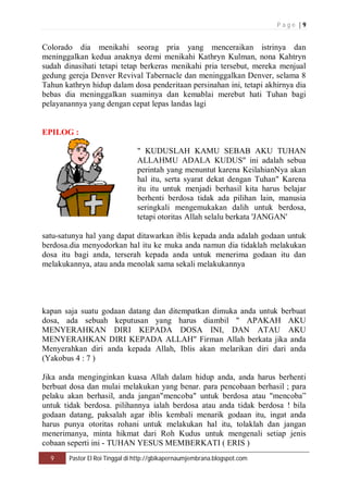 P a g e | 9 
Colorado dia menikahi seorag pria yang menceraikan istrinya dan 
meninggalkan kedua anaknya demi menikahi Kathryn Kulman, nona Kahtryn 
sudah dinasihati tetapi tetap berkeras menikahi pria tersebut, mereka menjual 
gedung gereja Denver Revival Tabernacle dan meninggalkan Denver, selama 8 
Tahun kathryn hidup dalam dosa penderitaan persinahan ini, tetapi akhirnya dia 
bebas dia meninggalkan suaminya dan kemablai merebut hati Tuhan bagi 
pelayanannya yang dengan cepat lepas landas lagi 
EPILOG : 
" KUDUSLAH KAMU SEBAB AKU TUHAN 
ALLAHMU ADALA KUDUS" ini adalah sebua 
perintah yang menuntut karena KeilahianNya akan 
hal itu, serta syarat dekat dengan Tuhan" Karena 
itu itu untuk menjadi berhasil kita harus belajar 
berhenti berdosa tidak ada pilihan lain, manusia 
seringkali mengemukakan dalih untuk berdosa, 
tetapi otoritas Allah selalu berkata 'JANGAN' 
satu-satunya hal yang dapat ditawarkan iblis kepada anda adalah godaan untuk 
berdosa.dia menyodorkan hal itu ke muka anda namun dia tidaklah melakukan 
dosa itu bagi anda, terserah kepada anda untuk menerima godaan itu dan 
melakukannya, atau anda menolak sama sekali melakukannya 
kapan saja suatu godaan datang dan ditempatkan dimuka anda untuk berbuat 
dosa, ada sebuah keputusan yang harus diambil " APAKAH AKU 
MENYERAHKAN DIRI KEPADA DOSA INI, DAN ATAU AKU 
MENYERAHKAN DIRI KEPADA ALLAH" Firman Allah berkata jika anda 
Menyerahkan diri anda kepada Allah, Iblis akan melarikan diri dari anda 
(Yakobus 4 : 7 ) 
Jika anda menginginkan kuasa Allah dalam hidup anda, anda harus berhenti 
berbuat dosa dan mulai melakukan yang benar. para pencobaan berhasil ; para 
pelaku akan berhasil, anda jangan"mencoba" untuk berdosa atau "mencoba” 
untuk tidak berdosa. pilihannya ialah berdosa atau anda tidak berdosa ! bila 
godaan datang, paksalah agar iblis kembali menarik godaan itu, ingat anda 
harus punya otoritas rohani untuk melakukan hal itu, tolaklah dan jangan 
menerimanya, minta hikmat dari Roh Kudus untuk mengenali setiap jenis 
cobaan seperti ini - TUHAN YESUS MEMBERKATI ( ERIS ) 
9 Pastor El Roi Tinggal di http://gbikapernaumjembrana.blogspot.com 
 