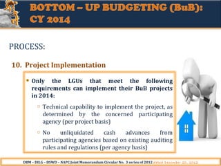 PROCESS:
10. Project Implementation
Only the LGUs that meet the following
requirements can implement their BuB projects
in 2014:
o

Technical capability to implement the project, as
determined by the concerned participating
agency (per project basis)

o

No
unliquidated
cash
advances
from
participating agencies based on existing auditing
rules and regulations (per agency basis)

DBM – DILG – DSWD – NAPC Joint Memorandum Circular No. 3 series of 2012 dated December 20, 2012

 