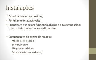 Instalações
• Semelhantes às dos bovinos;
• Perfeitamente adaptáveis;
• Importante que sejam funcionais, duráveis e os custos sejam
compatíveis com os recursos disponíveis;
• Componentes do centro de manejo:
• Manga de vacinação;
• Embarcadouro;
• Abrigo para adultos;
• Dependência para ordenha;
 