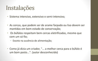 Instalações
• Sistema intensivo, extensivo e semi-intensivo;
• As cercas, que podem ser de arame farpado ou liso devem ser
mantidas em bom estado de conservação;
• Os búfalos respeitam bem cercas eletrificadas, mesmo que
com um só fio;
• Exceto na ausência de alimentação;
• Como já dizia um criador, "... a melhor cerca para o búfalo é
um bom pasto...". (autor desconhecido)
 