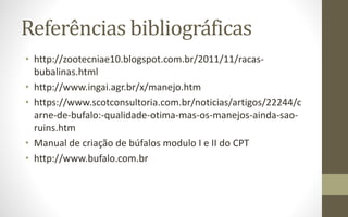 Referências bibliográficas
• http://zootecniae10.blogspot.com.br/2011/11/racas-
bubalinas.html
• http://www.ingai.agr.br/x/manejo.htm
• https://www.scotconsultoria.com.br/noticias/artigos/22244/c
arne-de-bufalo:-qualidade-otima-mas-os-manejos-ainda-sao-
ruins.htm
• Manual de criação de búfalos modulo I e II do CPT
• http://www.bufalo.com.br
 