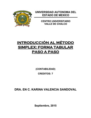 UNIVERSIDAD AUTONOMA DEL
ESTADO DE MEXICO
CENTRO UNIVERSITARIO
VALLE DE CHALCO
INTRODUCCIÓN AL MÉTODO
SIMPLEX: FORMA TABULAR
PASO A PASO
(CONTABILIDAD)
CREDITOS: 7
DRA. EN C. KARINA VALENCIA SANDOVAL
Septiembre, 2015
 