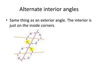 Alternate interior anglesSame thing as an exterior angle. The interior is just on the inside corners.