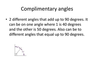 Complimentary angles2 different angles that add up to 90 degrees. It can be on one angle where 1 is 40 degrees and the other is 50 degrees. Also can be to different angles that equal up to 90 degrees.