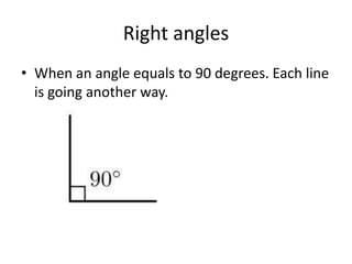 Right anglesWhen an angle equals to 90 degrees. Each line is going another way.