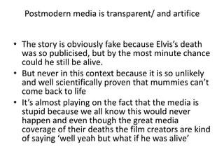 Postmodern media is transparent/ and artifice  The story is obviously fake because Elvis’s death was so publicised, but by the most minute chance could he still be alive.But never in this context because it is so unlikely and well scientifically proven that mummies can’t come back to lifeIt’s almost playing on the fact that the media is stupid because we all know this would never happen and even though the great media coverage of their deaths the film creators are kind of saying ‘well yeah but what if he was alive’