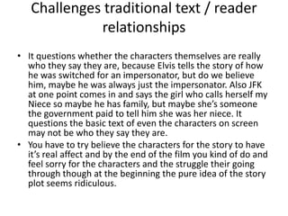 Challenges traditional text / reader relationshipsIt questions whether the characters themselves are really who they say they are, because Elvis tells the story of how he was switched for an impersonator, but do we believe him, maybe he was always just the impersonator. Also JFK at one point comes in and says the girl who calls herself my Niece so maybe he has family, but maybe she’s someone the government paid to tell him she was her niece. It questions the basic text of even the characters on screen may not be who they say they are.You have to try believe the characters for the story to have it’s real affect and by the end of the film you kind of do and feel sorry for the characters and the struggle their going through though at the beginning the pure idea of the story plot seems ridiculous. 