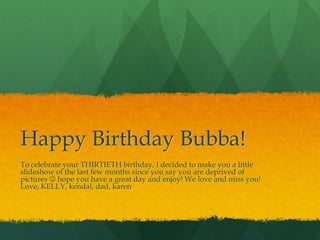Happy Birthday Bubba! To celebrate your THIRTIETH birthday, I decided to make you a little slideshow of the last few months since you say you are deprived of pictures  hope you have a great day and enjoy! We love and miss you! Love, KELLY, kendal, dad, karen 