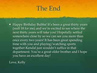 The EndHappy Birthday Bubba! It’s been a great thirty years (well 18 for me) and we’re excited to see where the next thirty years will take you! Hopefully settled somewhere close by so we can see you more than once every two years! It has been great spending time with you and playing/watching sports together-Kendal just wouldn’t suffice in that department. You’re a great older brother and I hope you have an excellent day! Love, Kelly