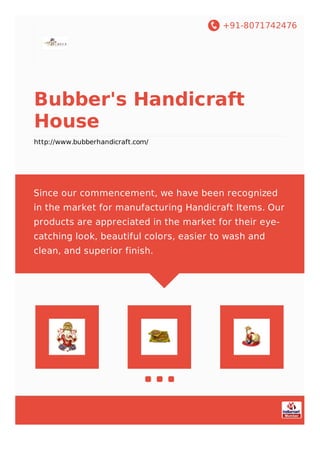 +91-8071742476
Bubber's Handicraft
House
http://www.bubberhandicraft.com/
Since our commencement, we have been recognized
in the market for manufacturing Handicraft Items. Our
products are appreciated in the market for their eye-
catching look, beautiful colors, easier to wash and
clean, and superior finish.
 