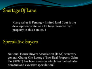 Shortage Of Land
Klang valley & Penang – limited land ( but is the
development state, so a lot buyer want to own
property in this 2 states. )
Speculative buyers
National House Buyers Association (HBA) secretary-
general Chang Kim Loong : “Low Real Property Gains
Tax (RPGT) has been a reason which has fuelled false
demand and excessive speculation.”
 