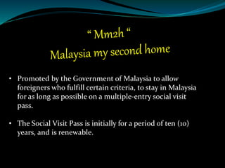 • Promoted by the Government of Malaysia to allow
foreigners who fulfill certain criteria, to stay in Malaysia
for as long as possible on a multiple-entry social visit
pass.
• The Social Visit Pass is initially for a period of ten (10)
years, and is renewable.
 