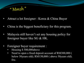 • Attract a lot foreigner : Korea & China Buyer
• China is the biggest beneficiary for this program.
• Malaysia still haven’t set any housing policy for
foreigner buyer like SG & HK.
• Foreigner buyer requirement :
• Housing $ 500,000above
• Need to open a fixed deposit account of RM300,000 (
below 50years old); RM150,000 ( above 50years old).
Etc.
 