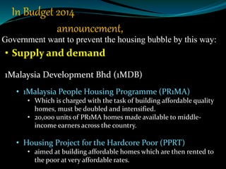 Government want to prevent the housing bubble by this way:
• Supply and demand
1Malaysia Development Bhd (1MDB)
• 1Malaysia People Housing Programme (PR1MA)
• Which is charged with the task of building affordable quality
homes, must be doubled and intensified.
• 20,000 units of PR1MA homes made available to middle-
income earners across the country.
• Housing Project for the Hardcore Poor (PPRT)
• aimed at building affordable homes which are then rented to
the poor at very affordable rates.
In Budget 2014
announcement,
 