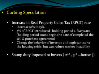 • Curbing Speculation
• Increase in Real Property Gains Tax (RPGT) rate
• Increase 10% to 15%
• 5% of RPGT introduced- holding period > five years.
(holding period count begin the date of completed the
sell & purchase agreement)
• Change the behavior of investor, although cant solve
the housing crisis, but can reduce market instability.
• Stamp duty imposed to buyers ( 2nd , 3rd …house ↑)
 