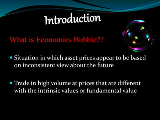 What is Economics Bubble??
 Situation in which asset prices appear to be based
on inconsistent view about the future
 Trade in high volume at prices that are different
with the intrinsic values or fundamental value
 