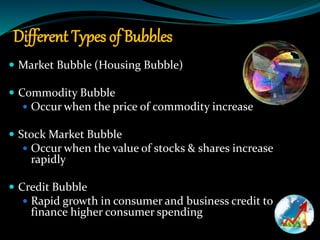 Different Types of Bubbles
 Market Bubble (Housing Bubble)
 Commodity Bubble
 Occur when the price of commodity increase
 Stock Market Bubble
 Occur when the value of stocks & shares increase
rapidly
 Credit Bubble
 Rapid growth in consumer and business credit to
finance higher consumer spending
 