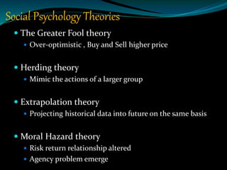 Social Psychology Theories
 The Greater Fool theory
 Over-optimistic , Buy and Sell higher price
 Herding theory
 Mimic the actions of a larger group
 Extrapolation theory
 Projecting historical data into future on the same basis
 Moral Hazard theory
 Risk return relationship altered
 Agency problem emerge
 