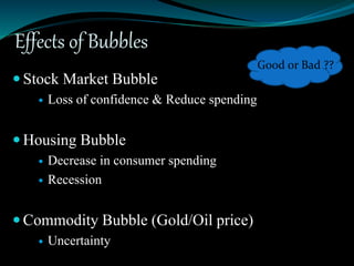 Effects of Bubbles
 Stock Market Bubble
 Loss of confidence & Reduce spending
 Housing Bubble
 Decrease in consumer spending
 Recession
 Commodity Bubble (Gold/Oil price)
 Uncertainty
Good or Bad ??
 