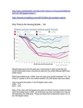 http://www.marketwatch.com/story/why-theres-no-housing-bubbleyet-
2013-07-22?pagenumber=1
http://trends.truliablog.com/2013/05/trulia-bubble-watch/
Why There Is No Housing Bubble… Yet
Despite large gains over the past year, home prices in cities across the U.S.
remain below peak levels, according to data from the widely followed S&P/Case-
Shiller report.
Before the bubble burst in 2006, year-over-year price growth exceeded 17%. As
of the 2nd
quarter in 2013, the market reached 12% (the fastest rate since 2006).
Year-over-year price gains in the 20 largest metro cities:
2006 – 17%
2013 – 12%
Many of the cities with the largest price gains are where housing crashed hardest
when the bubble burst in 2006. So while they may have increased a lot, they are
still well below the 2006 peak. Prices are below their fundamental value in 91 of
the 100 largest metros.
 