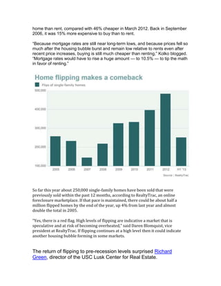 home than rent, compared with 46% cheaper in March 2012. Back in September
2006, it was 15% more expensive to buy than to rent.
―Because mortgage rates are still near long-term lows, and because prices fell so
much after the housing bubble burst and remain low relative to rents even after
recent price increases, buying is still much cheaper than renting,‖ Kolko blogged.
―Mortgage rates would have to rise a huge amount — to 10.5% — to tip the math
in favor of renting.‖
So far this year about 250,000 single-family homes have been sold that were
previously sold within the past 12 months, according to RealtyTrac, an online
foreclosure marketplace. If that pace is maintained, there could be about half a
million flipped homes by the end of the year, up 4% from last year and almost
double the total in 2005.
“Yes, there is a red flag. High levels of flipping are indicative a market that is
speculative and at risk of becoming overheated,” said Daren Blomquist, vice
president at RealtyTrac. If flipping continues at a high level then it could indicate
another housing bubble forming in some markets.
The return of flipping to pre-recession levels surprised Richard
Green, director of the USC Lusk Center for Real Estate.
 