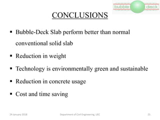 CONCLUSIONS
 Bubble-Deck Slab perform better than normal
conventional solid slab
 Reduction in weight
 Technology is environmentally green and sustainable
 Reduction in concrete usage
 Cost and time saving
Department of Civil Engineering, UEC 2524 January 2018
 