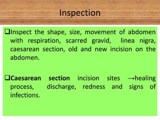 Inspection
Inspect the shape, size, movement of abdomen
with respiration, scarred gravid, linea nigra,
caesarean section, old and new incision on the
abdomen.
Caesarean section incision sites →healing
process, discharge, redness and signs of
infections.
 