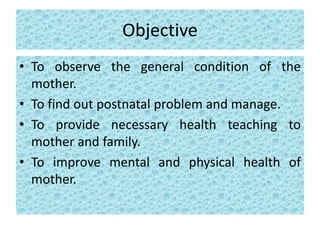 Objective
• To observe the general condition of the
mother.
• To find out postnatal problem and manage.
• To provide necessary health teaching to
mother and family.
• To improve mental and physical health of
mother.
 