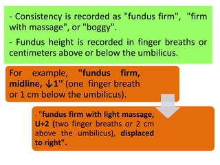- Consistency is recorded as "fundus firm", "firm
with massage", or "boggy".
- Fundus height is recorded in finger breaths or
centimeters above or below the umbilicus.
For example, "fundus firm,
midline, ↓1'' (one finger breath
or 1 cm below the umbilicus).
- "fundus firm with light massage,
U+2 (two finger breaths or 2 cm
above the umbilicus), displaced
to right".
 