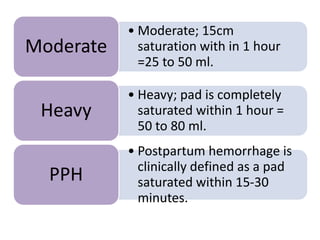 • Moderate; 15cm
saturation with in 1 hour
=25 to 50 ml.
Moderate
• Heavy; pad is completely
saturated within 1 hour =
50 to 80 ml.
Heavy
• Postpartum hemorrhage is
clinically defined as a pad
saturated within 15-30
minutes.
PPH
 