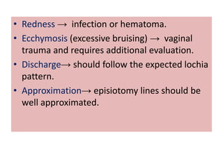 • Redness → infection or hematoma.
• Ecchymosis (excessive bruising) → vaginal
trauma and requires additional evaluation.
• Discharge→ should follow the expected lochia
pattern.
• Approximation→ episiotomy lines should be
well approximated.
 