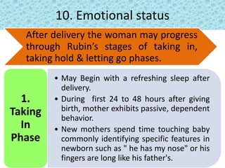 10. Emotional status
After delivery the woman may progress
through Rubin’s stages of taking in,
taking hold & letting go phases.
• May Begin with a refreshing sleep after
delivery.
• During first 24 to 48 hours after giving
birth, mother exhibits passive, dependent
behavior.
• New mothers spend time touching baby
commonly identifying specific features in
newborn such as " he has my nose" or his
fingers are long like his father's.
1.
Taking
In
Phase
 