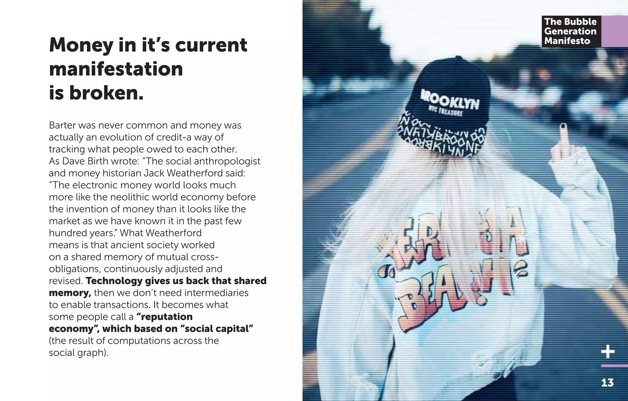 Barter was never common and money was
actually an evolution of credit-a way of
tracking what people owed to each other.
As Dave Birth wrote: “The social anthropologist
and money historian Jack Weatherford said:
”The electronic money world looks much
more like the neolithic world economy before
the invention of money than it looks like the
market as we have known it in the past few
hundred years.” What Weatherford
means is that ancient society worked
on a shared memory of mutual cross-
obligations, continuously adjusted and
revised. Technology gives us back that shared
memory, then we don’t need intermediaries
to enable transactions. It becomes what
some people call a “reputation
economy”, which based on “social capital”
(the result of computations across the
social graph).
13
The Bubble
Generation
Manifesto
Money in it’s current
manifestation
is broken.
 