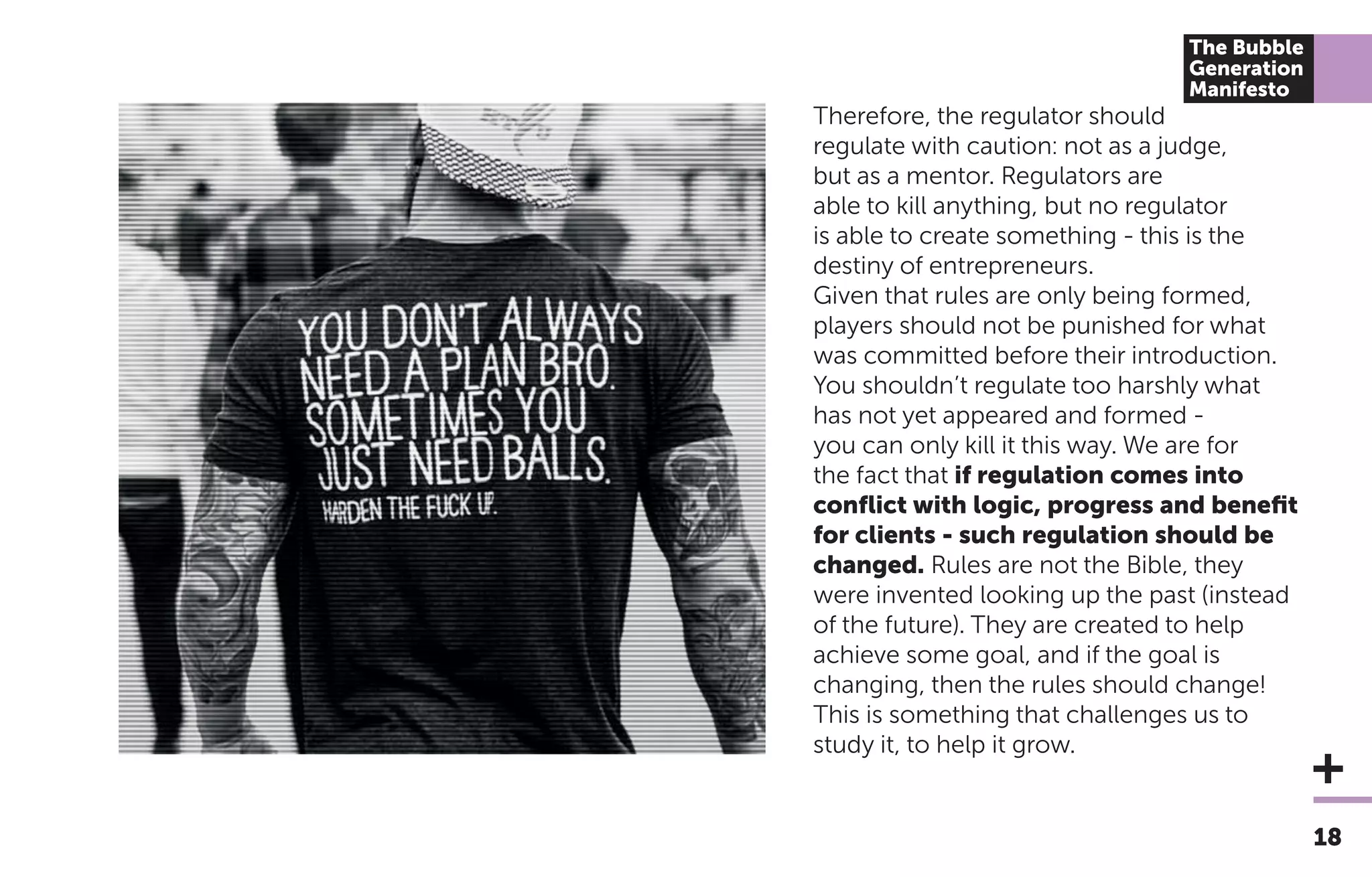 18
The Bubble
Generation
Manifesto
Therefore, the regulator should
regulate with caution: not as a judge,
but as a mentor. Regulators are
able to kill anything, but no regulator
is able to create something - this is the
destiny of entrepreneurs.
Given that rules are only being formed,
players should not be punished for what
was committed before their introduction.
You shouldn’t regulate too harshly what
has not yet appeared and formed -
you can only kill it this way. We are for
the fact that if regulation comes into
conﬂict with logic, progress and beneﬁt
for clients - such regulation should be
changed. Rules are not the Bible, they
were invented looking up the past (instead
of the future). They are created to help
achieve some goal, and if the goal is
changing, then the rules should change!
This is something that challenges us to
study it, to help it grow.
 