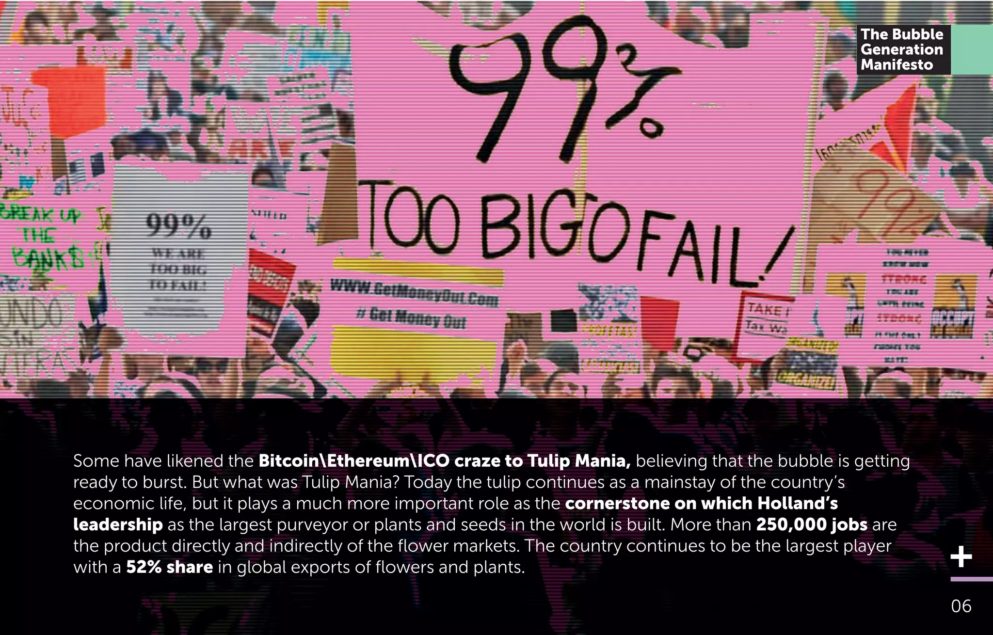 Some have likened the BitcoinEthereumICO craze to Tulip Mania, believing that the bubble is getting
ready to burst. But what was Tulip Mania? Today the tulip continues as a mainstay of the country’s
economic life, but it plays a much more important role as the cornerstone on which Holland’s
leadership as the largest purveyor or plants and seeds in the world is built. More than 250,000 jobs are
the product directly and indirectly of the ﬂower markets. The country continues to be the largest player
with a 52% share in global exports of ﬂowers and plants.
06
The Bubble
Generation
Manifesto
 