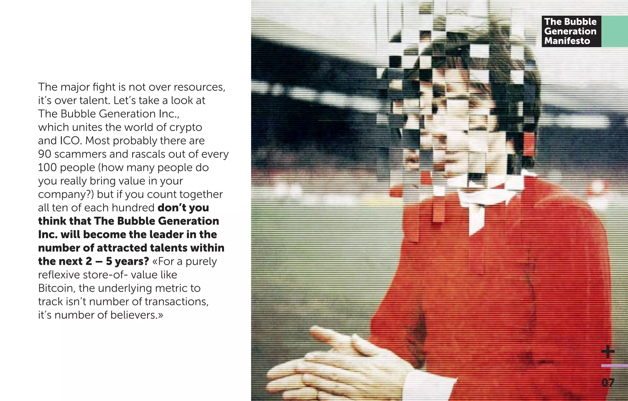 The major ﬁght is not over resources,
it’s over talent. Let’s take a look at
The Bubble Generation Inc.,
which unites the world of crypto
and ICO. Most probably there are
90 scammers and rascals out of every
100 people (how many people do
you really bring value in your
company?) but if you count together
all ten of each hundred don’t you
think that The Bubble Generation
Inc. will become the leader in the
number of attracted talents within
the next 2 – 5 years? «For a purely
reﬂexive store-of- value like
Bitcoin, the underlying metric to
track isn’t number of transactions,
it’s number of believers.»
07
The Bubble
Generation
Manifesto
 