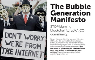 The Bubble
Generation
Manifesto
STOP blaming
blockchaincryptoICO
community
We are the generation that was born in the era
of 9/11, the dot-com bubble, the real estate
bubble, Putin and Trump, Brexit and Catalonia,
the forthcoming largest wave of unemployment
due to the introduction of AI and robots - you
can forbid us everything and take everything
away from us. But, to be honest, we have
nothing. The previous generation fucked
everything up before us.
 