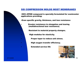 SSI COMPRESSION MOLDS MOST MEMBRANES

            •SSI’s EPDM compound is specially formulated for wastewater
            applications providing:

            •Even specific gravity, thickness, and tear resistance
                           gravity thickness

            •      Greater resistance to elongation and tearing
                   (multidirectional tear resistance)

            •       Resistant to material property changes.

            •        High modulus for elasticity.

            •         Proper taper to reduce unit stress.

            •         High oxygen transfer efficiency.

            •         Extended service life




5/11/2009                                                            19
 