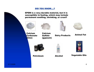 DID YOU KNOW….?

            EPDM is a very durable material, but it is
            susceptible to fouling, which may include
            permanent swelling, shrinking, or crust?




             Calcium        Calcium
             Carbonate      Sulfate      Dairy Products      Animal Fat
             (lime)         (gypsum)




                   Petroleum             Alcohol          Vegetable Oils



5/11/2009                                                              4
 