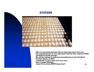 SYSTEMS




            “We are extremely pleased with our latest purchase from you.
            Our wasted biomass is now kept fresh and free from release of NH3
            and Ortho-P during storage.
            We will be looking at replacing all membranes in the Ford Road
            Aeration Basins in 2007
                                2007.
            I would like to get a price from you soon.
            Have a happy holidays!
5/11/2009   Jason Tincu, Xenia WWTP Supervisor”                           46
 